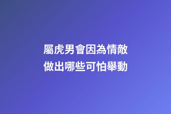 屬虎男會因為情敵做出哪些可怕舉動