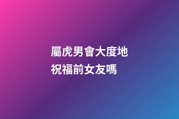 屬虎男會大度地祝福前女友嗎