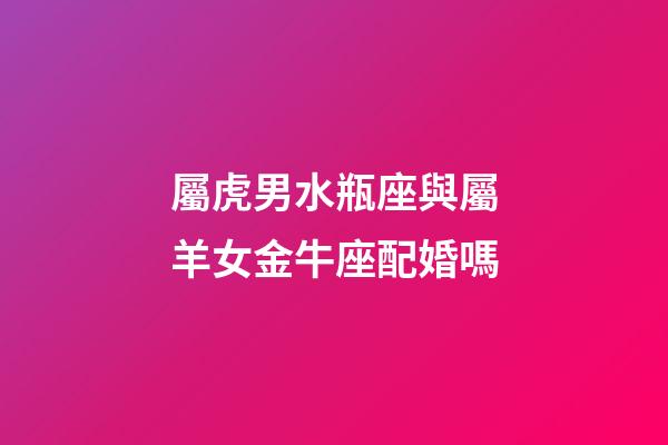 屬虎男水瓶座與屬羊女金牛座配婚嗎-第1張-星座運勢-玄機派