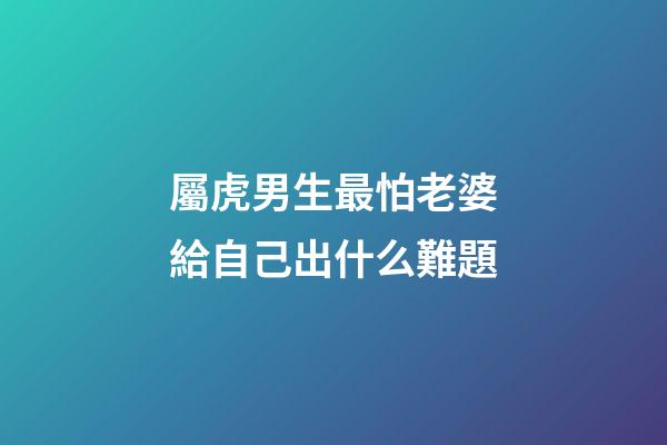 屬虎男生最怕老婆給自己出什么難題