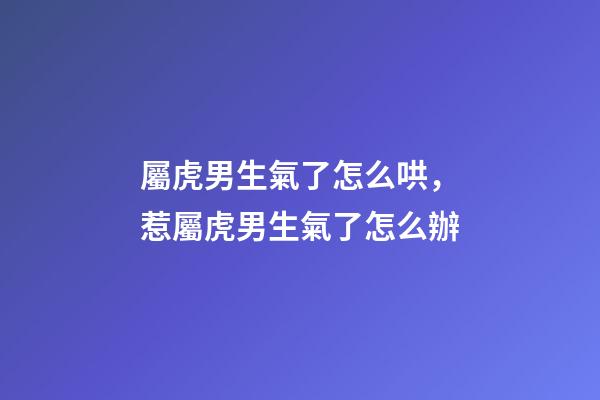 屬虎男生氣了怎么哄，惹屬虎男生氣了怎么辦