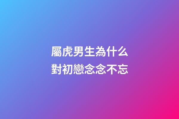 屬虎男生為什么對初戀念念不忘