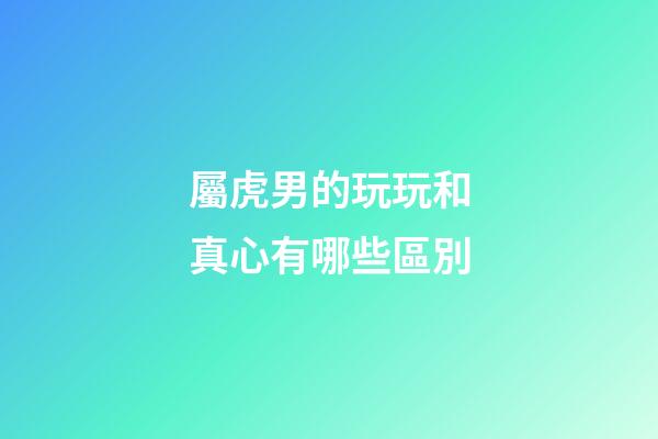 屬虎男的玩玩和真心有哪些區別