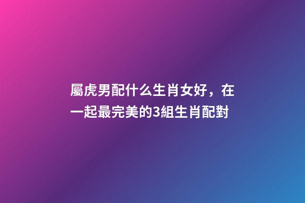 屬虎男配什么生肖女好，在一起最完美的3組生肖配對-第1張-觀點-玄機派