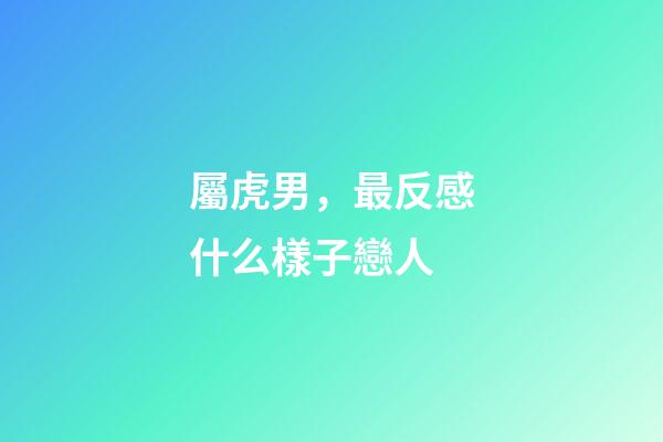 屬虎男，最反感什么樣子戀人