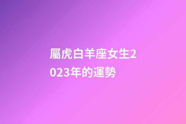 屬虎白羊座女生2023年的運勢-第1張-星座運勢-玄機派