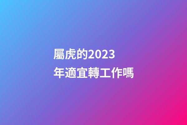 屬虎的2023年適宜轉工作嗎
