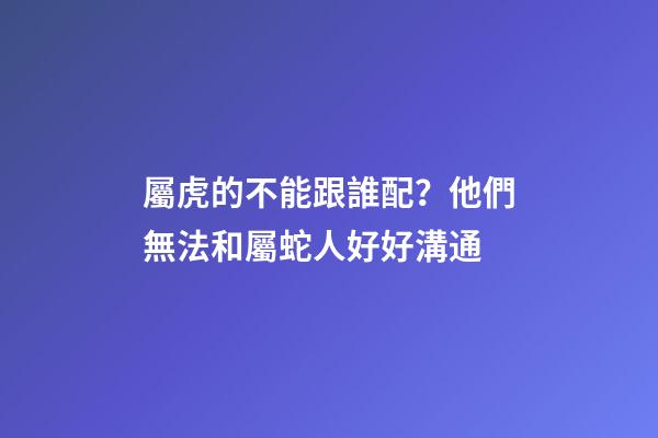 屬虎的不能跟誰配？他們無法和屬蛇人好好溝通