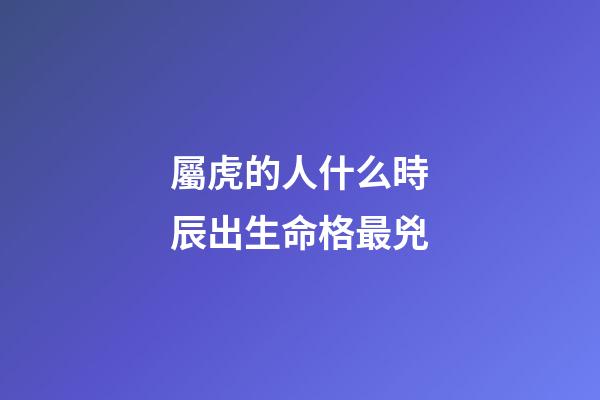 屬虎的人什么時辰出生命格最兇