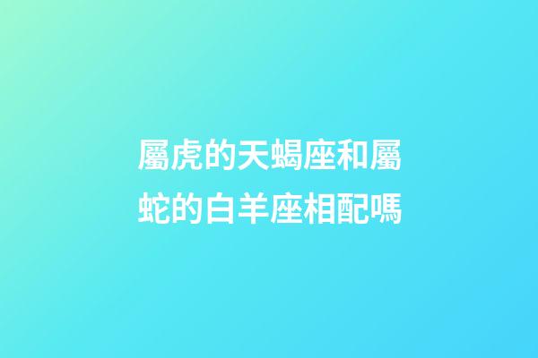 屬虎的天蝎座和屬蛇的白羊座相配嗎-第1張-星座運勢-玄機派