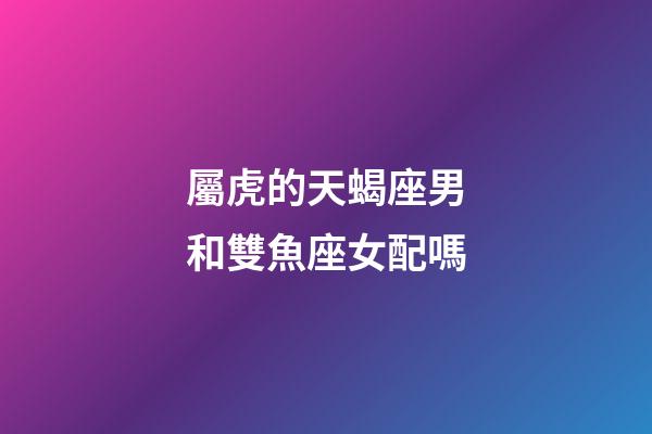 屬虎的天蝎座男和雙魚座女配嗎-第1張-星座運勢-玄機派