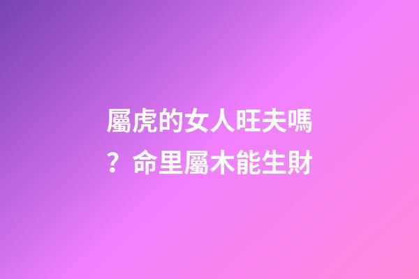 屬虎的女人旺夫嗎？命里屬木能生財