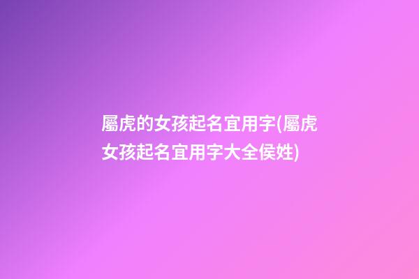 屬虎的女孩起名宜用字(屬虎女孩起名宜用字大全侯姓)
