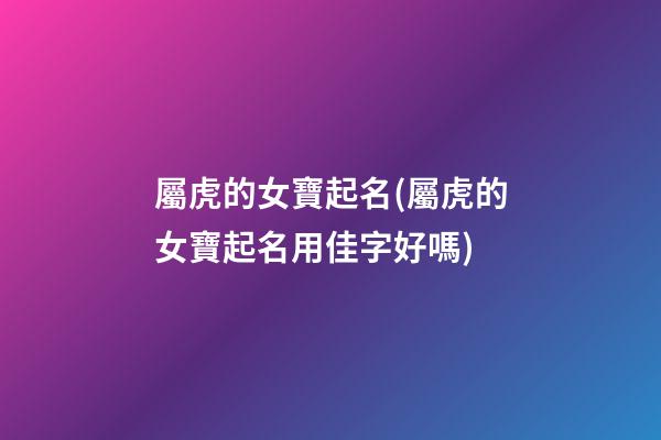 屬虎的女寶起名(屬虎的女寶起名用佳字好嗎)
