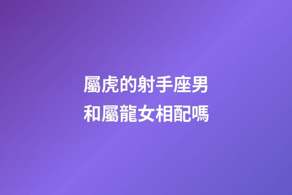 屬虎的射手座男和屬龍女相配嗎-第1張-星座運勢-玄機(jī)派