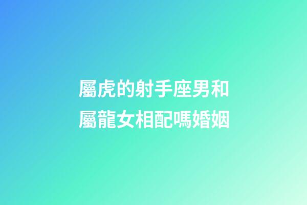 屬虎的射手座男和屬龍女相配嗎婚姻-第1張-星座運勢-玄機派