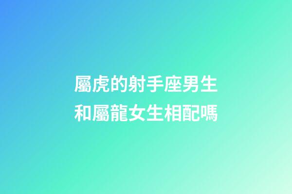 屬虎的射手座男生和屬龍女生相配嗎-第1張-星座運勢-玄機派