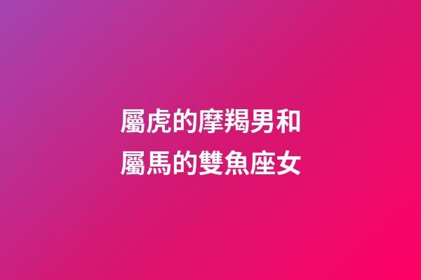 屬虎的摩羯男和屬馬的雙魚座女-第1張-星座運勢-玄機派