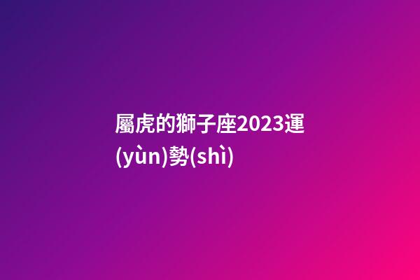 屬虎的獅子座2023運(yùn)勢(shì)-第1張-星座運(yùn)勢(shì)-玄機(jī)派