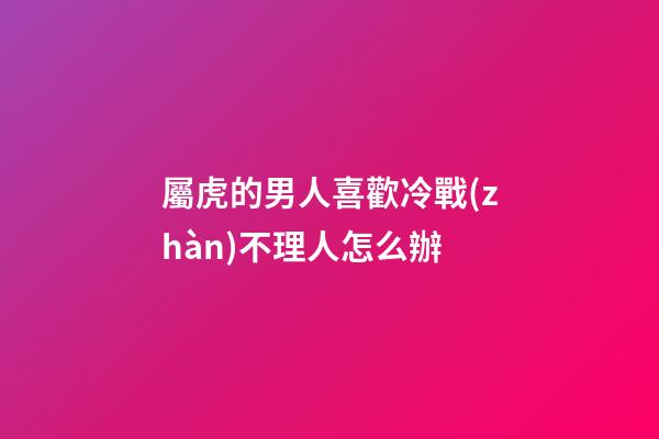 屬虎的男人喜歡冷戰(zhàn)不理人怎么辦