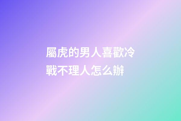 屬虎的男人喜歡冷戰不理人怎么辦