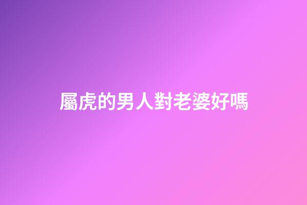屬虎的男人對老婆好嗎