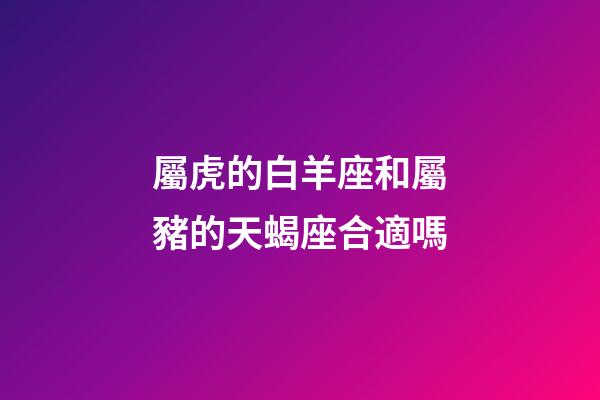 屬虎的白羊座和屬豬的天蝎座合適嗎-第1張-星座運勢-玄機派