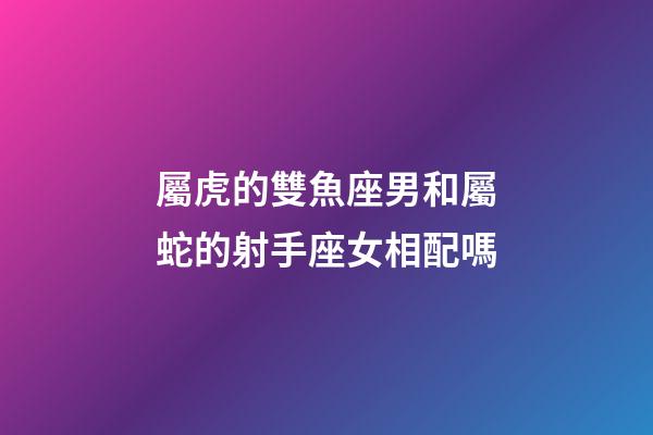 屬虎的雙魚座男和屬蛇的射手座女相配嗎-第1張-星座運勢-玄機派