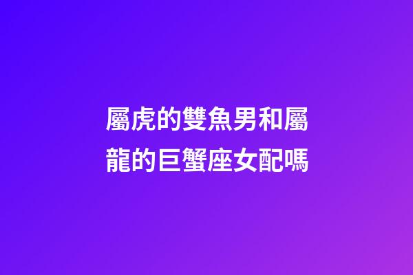 屬虎的雙魚男和屬龍的巨蟹座女配嗎-第1張-星座運勢-玄機派