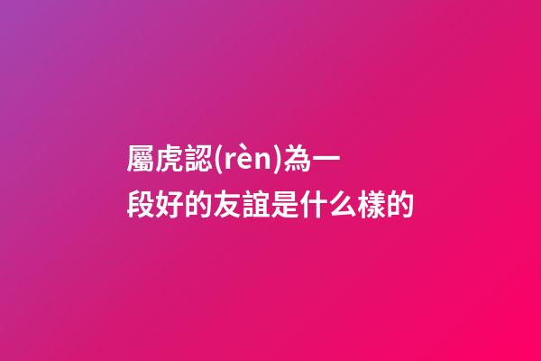屬虎認(rèn)為一段好的友誼是什么樣的
