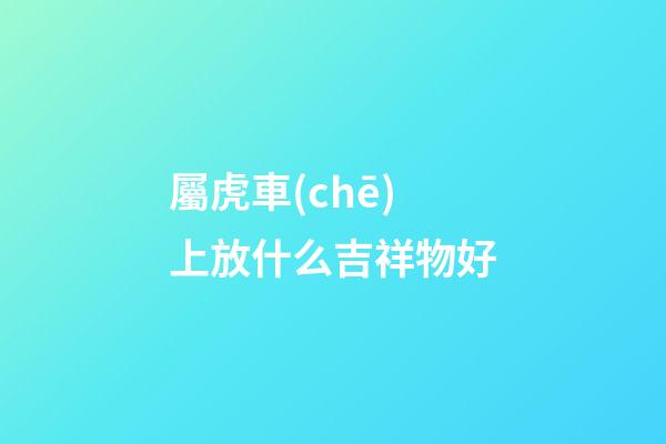 屬虎車(chē)上放什么吉祥物好