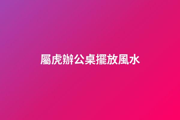 屬虎辦公桌擺放風水