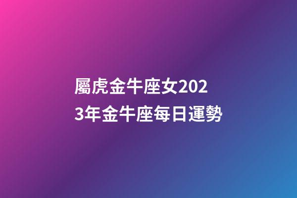 屬虎金牛座女2023年金牛座每日運勢-第1張-星座運勢-玄機派