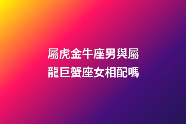 屬虎金牛座男與屬龍巨蟹座女相配嗎-第1張-星座運(yùn)勢-玄機(jī)派