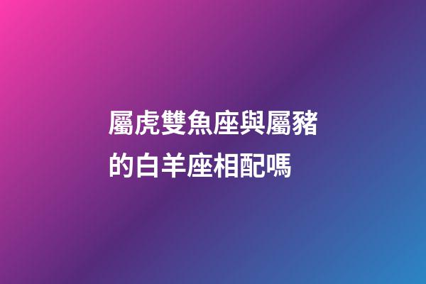 屬虎雙魚座與屬豬的白羊座相配嗎-第1張-星座運勢-玄機派