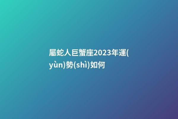 屬蛇人巨蟹座2023年運(yùn)勢(shì)如何