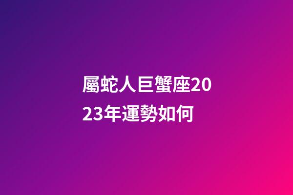 屬蛇人巨蟹座2023年運勢如何