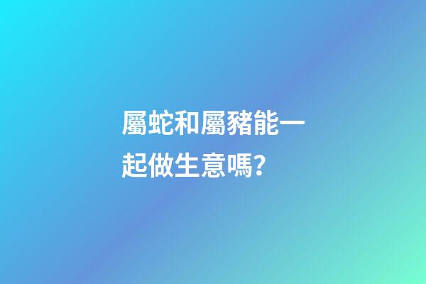 屬蛇和屬豬能一起做生意嗎？