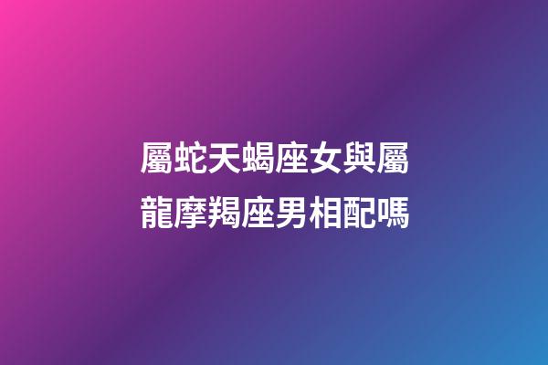 屬蛇天蝎座女與屬龍摩羯座男相配嗎-第1張-星座運勢-玄機派