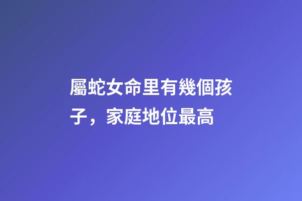屬蛇女命里有幾個孩子，家庭地位最高-第1張-觀點-玄機派