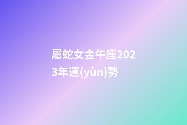 屬蛇女金牛座2023年運(yùn)勢