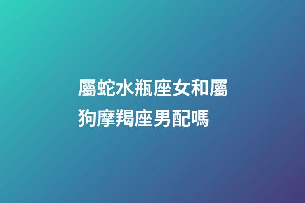 屬蛇水瓶座女和屬狗摩羯座男配嗎-第1張-星座運(yùn)勢(shì)-玄機(jī)派