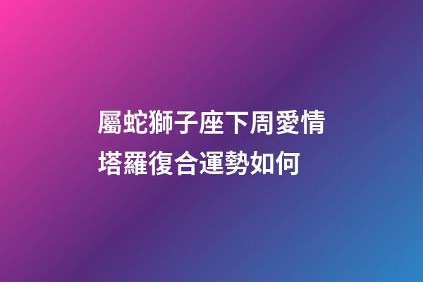 屬蛇獅子座下周愛情塔羅復合運勢如何-第1張-星座運勢-玄機派