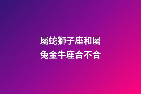 屬蛇獅子座和屬兔金牛座合不合-第1張-星座運(yùn)勢(shì)-玄機(jī)派
