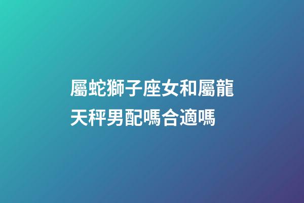 屬蛇獅子座女和屬龍天秤男配嗎合適嗎-第1張-星座運勢-玄機派
