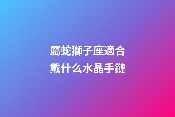 屬蛇獅子座適合戴什么水晶手鏈-第1張-星座運勢-玄機派