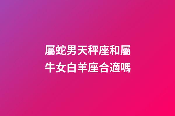 屬蛇男天秤座和屬牛女白羊座合適嗎-第1張-星座運勢-玄機派