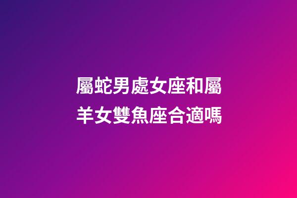 屬蛇男處女座和屬羊女雙魚座合適嗎-第1張-星座運(yùn)勢-玄機(jī)派