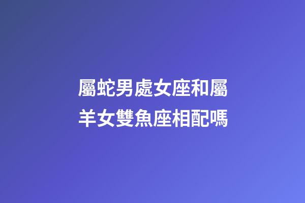 屬蛇男處女座和屬羊女雙魚座相配嗎-第1張-星座運勢-玄機派