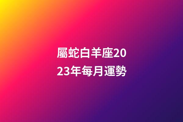 屬蛇白羊座2023年每月運勢-第1張-星座運勢-玄機派